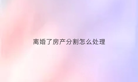 离婚了房产分割怎么处理(离婚了房产分割怎么处理好)