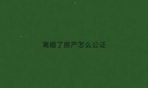 离婚了房产怎么公证(离婚了房产怎么公证给子女)