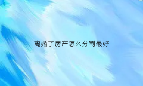 离婚了房产怎么分割最好(离婚后房产分割怎么办)