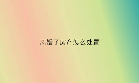 离婚了房产怎么处置(离婚之后房产)