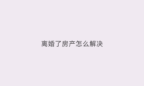 离婚了房产怎么解决(离婚了房产怎么办理)