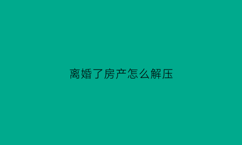 离婚了房产怎么解压(离婚了房产怎么解压过户)