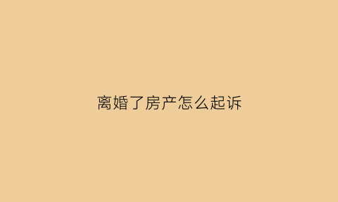 离婚了房产怎么起诉(离婚房产有纠纷怎么解决)