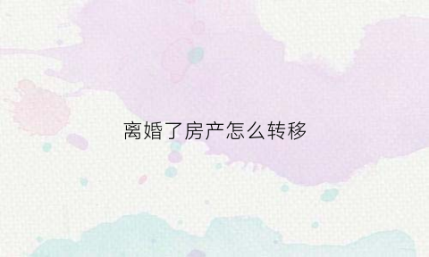 离婚了房产怎么转移(离婚房产如何转移)