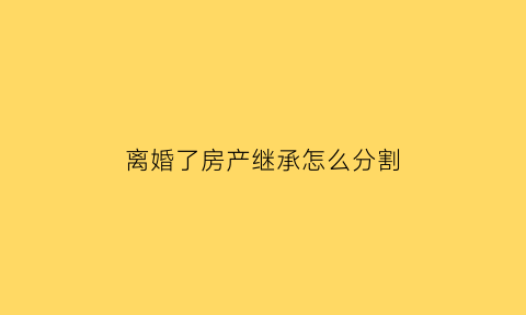 离婚了房产继承怎么分割(离婚后房产怎么分割最全的答案在这里)