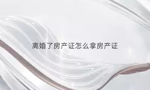 离婚了房产证怎么拿房产证(离婚了房产证如何办理)