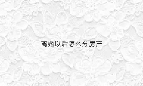 离婚以后怎么分房产(离婚后房产怎样分)