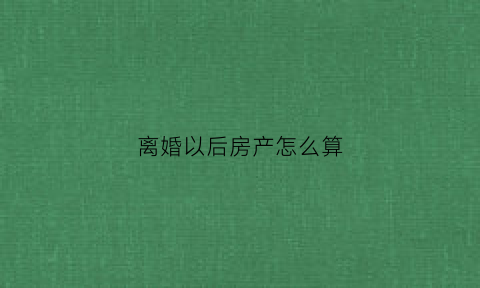 离婚以后房产怎么算(离婚后房产如何处理)