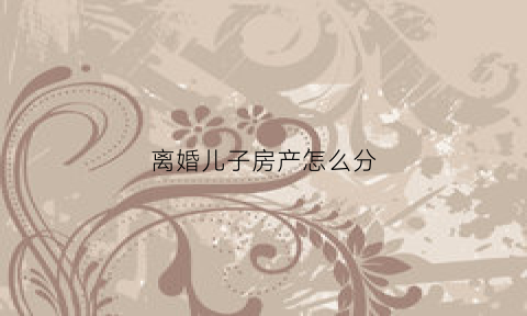 离婚儿子房产怎么分(离婚房子给儿子怎么过户)