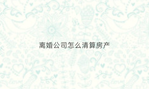 离婚公司怎么清算房产(离婚了公司的资产怎么办)
