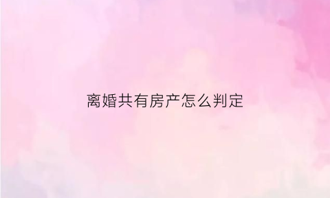 离婚共有房产怎么判定(离婚共有产权房子如何处理)