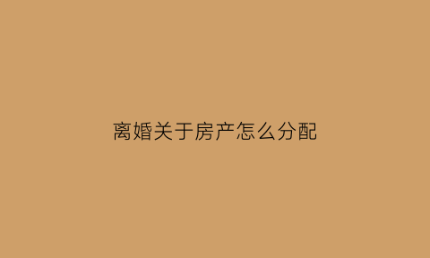 离婚关于房产怎么分配(离婚关于房产的分配)