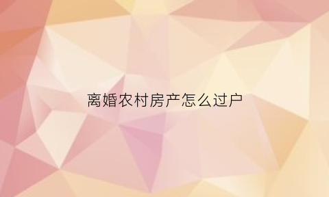 离婚农村房产怎么过户(离婚农村房产怎么过户给孩子)