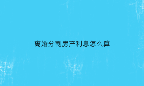 离婚分割房产利息怎么算(离婚房产分割算本金还是利息)