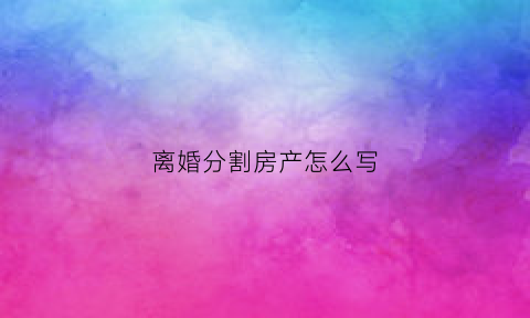 离婚分割房产怎么写(离婚房产分割范文)