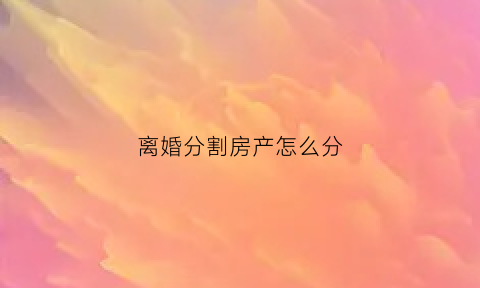 离婚分割房产怎么分(离婚房产分割办法)