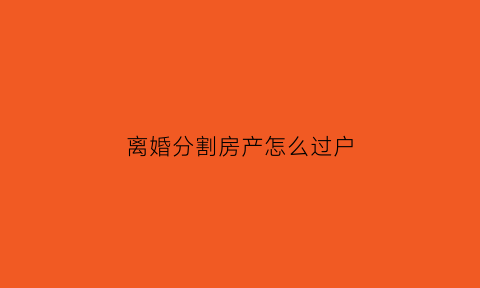 离婚分割房产怎么过户(离婚分割房产过户更名时原因怎么写)