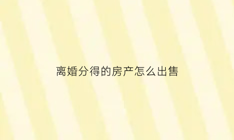 离婚分得的房产怎么出售(离婚时分割的房产怎么过户)