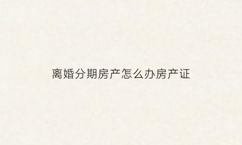 离婚分期房产怎么办房产证(离婚分期房产怎么过户)