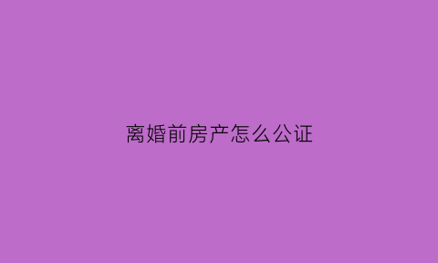离婚前房产怎么公证(离婚前房产怎么办理过户)