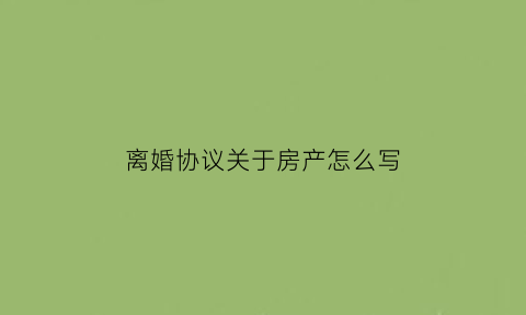 离婚协议关于房产怎么写(离婚协议书房产怎么写才有法律效力)