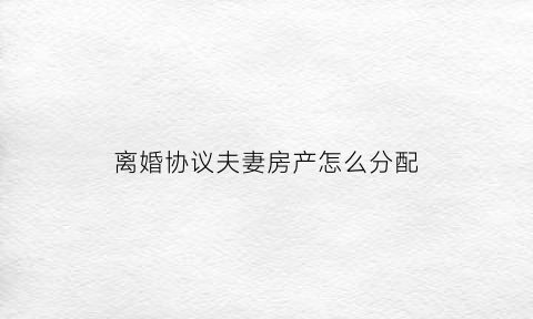 离婚协议夫妻房产怎么分配(离婚协议房产怎么分割)