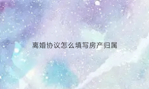 离婚协议怎么填写房产归属(离婚协议书中的房子归属权怎么写)