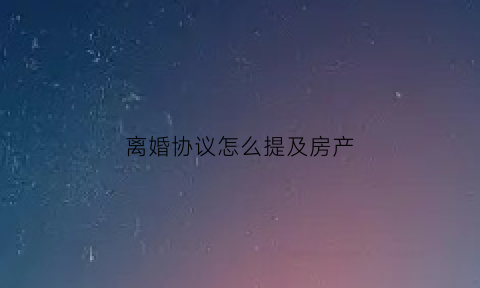 离婚协议怎么提及房产(协议离婚房产怎么写)