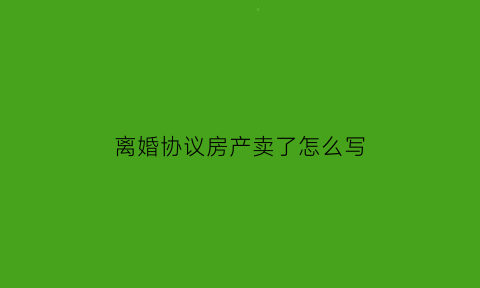 离婚协议房产卖了怎么写(离婚协议书房子卖了各占一半)