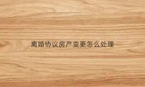 离婚协议房产变更怎么处理(离婚协议书变更房产)