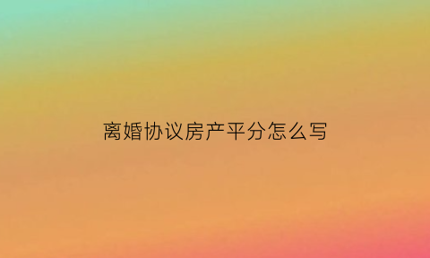 离婚协议房产平分怎么写(离婚协议书房产平分怎么写)