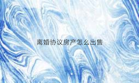 离婚协议房产怎么出售(离婚协议房产怎么出售给子女)