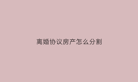 离婚协议房产怎么分割(离婚协议房产怎么分割才有效)