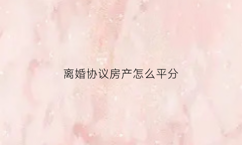 离婚协议房产怎么平分(离婚协议房产怎么分割)