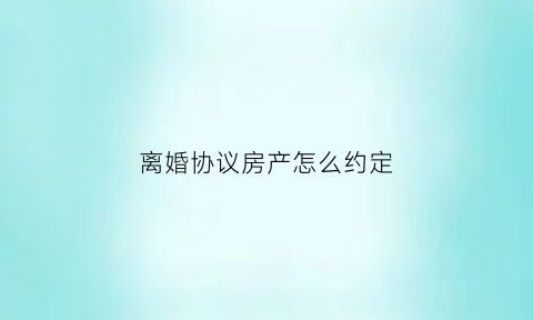 离婚协议房产怎么约定(离婚协议房产怎么约定财产)