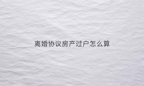 离婚协议房产过户怎么算(协议离婚后房产过户流程及费用)