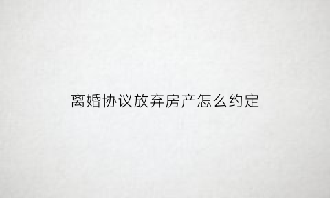 离婚协议放弃房产怎么约定