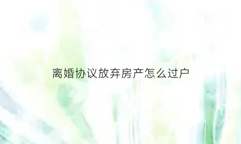 离婚协议放弃房产怎么过户