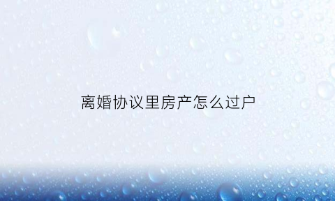 离婚协议里房产怎么过户(离婚协议书房产过户程序)