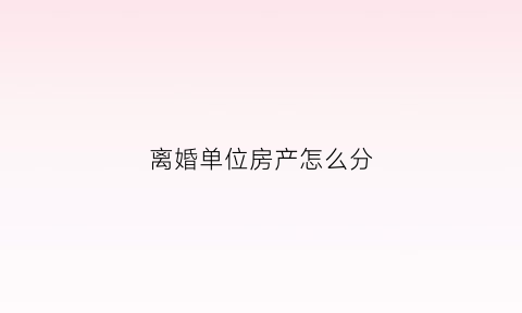 离婚单位房产怎么分(离婚单位福利房怎么分)