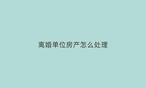 离婚单位房产怎么处理(离婚单位房产怎么处理的)