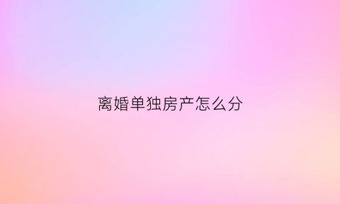 离婚单独房产怎么分(离婚单独所有房子要做析产么)