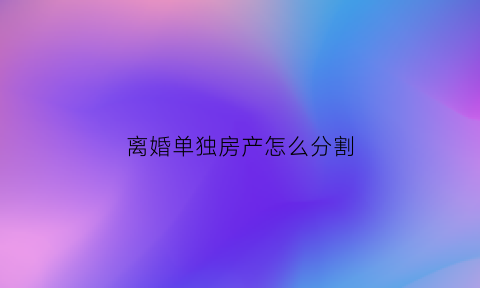 离婚单独房产怎么分割(离婚单独房产怎么分割过户)