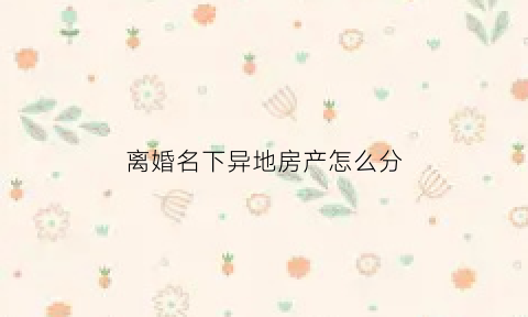 离婚名下异地房产怎么分(离婚异地房产如何分割)