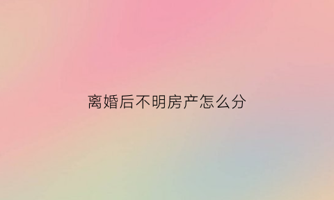 离婚后不明房产怎么分(离婚后发现有房产未分割)