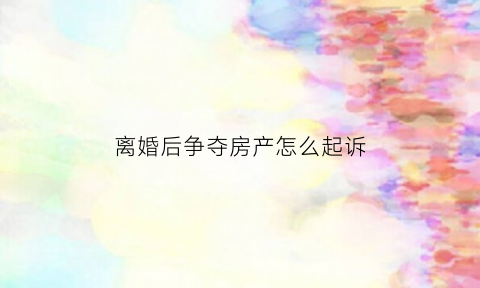 离婚后争夺房产怎么起诉(离婚后争夺房产怎么起诉他)