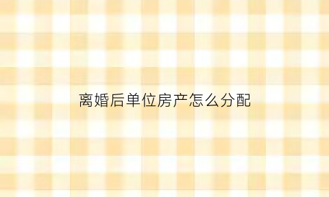 离婚后单位房产怎么分配(单位房夫妻离婚房子是女方单位的)