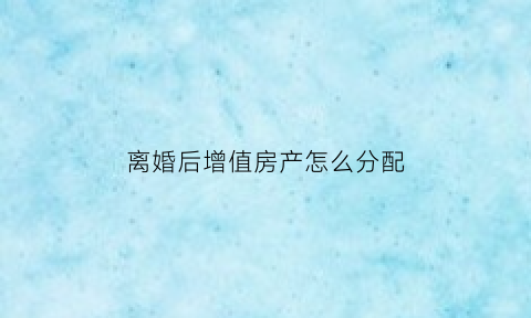 离婚后增值房产怎么分配(离婚后房子增值)