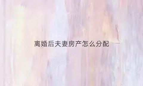 离婚后夫妻房产怎么分配(夫妻离婚后房产怎么处理)