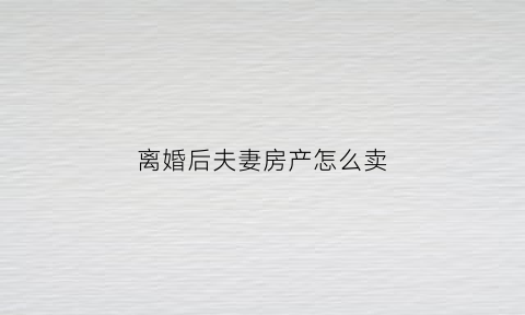 离婚后夫妻房产怎么卖(离婚后房子怎么卖需要什么手续)